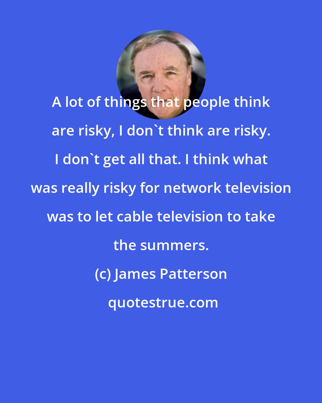 James Patterson: A lot of things that people think are risky, I don't think are risky. I don't get all that. I think what was really risky for network television was to let cable television to take the summers.