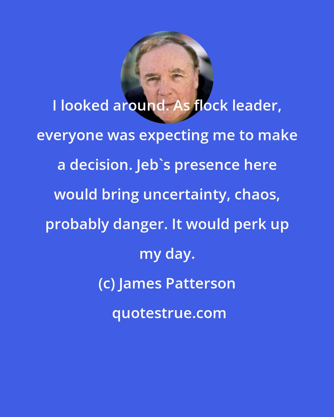 James Patterson: I looked around. As flock leader, everyone was expecting me to make a decision. Jeb's presence here would bring uncertainty, chaos, probably danger. It would perk up my day.