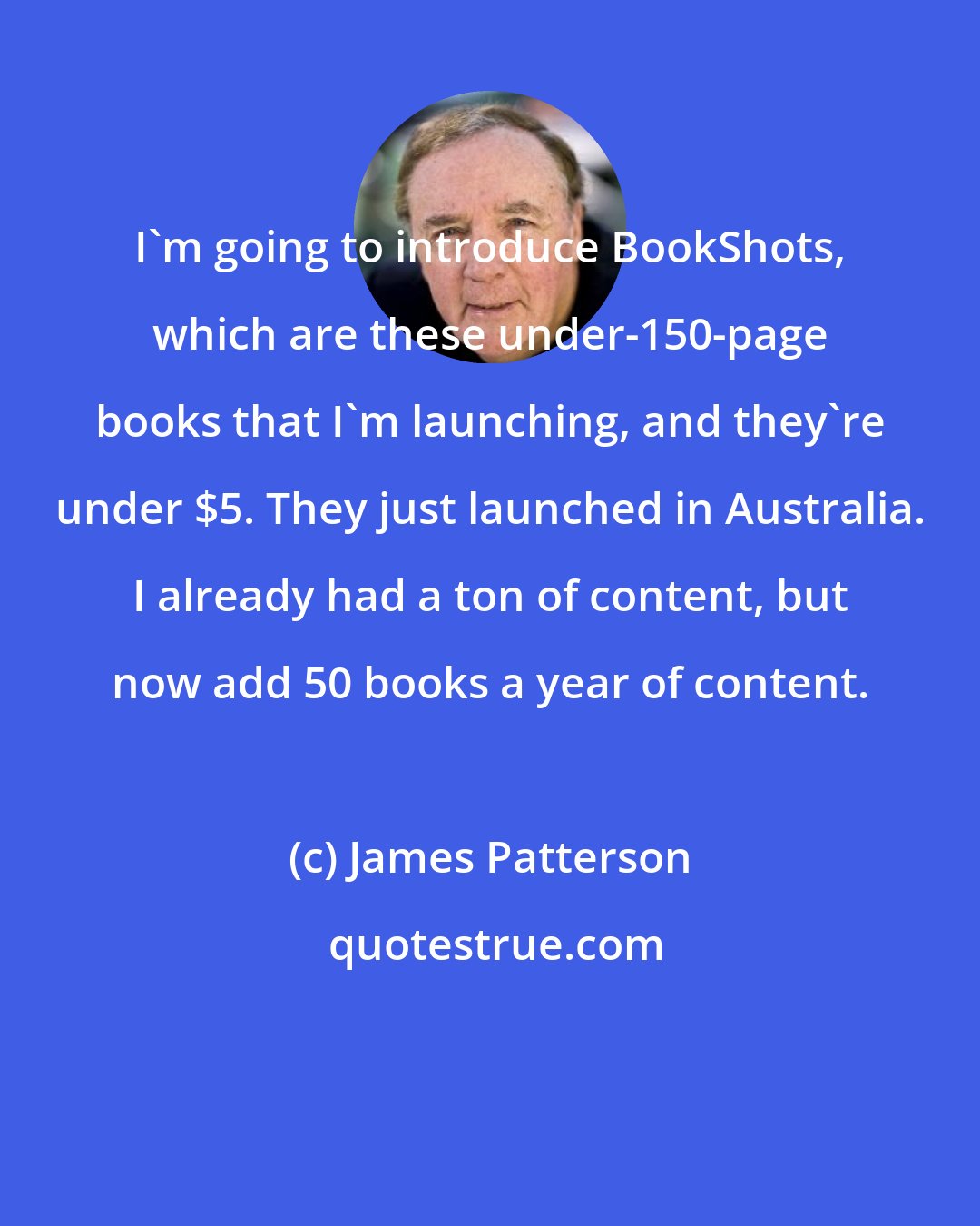 James Patterson: I'm going to introduce BookShots, which are these under-150-page books that I'm launching, and they're under $5. They just launched in Australia. I already had a ton of content, but now add 50 books a year of content.