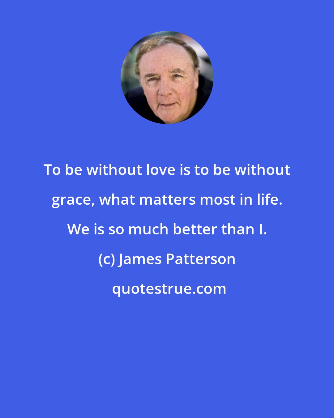 James Patterson: To be without love is to be without grace, what matters most in life. We is so much better than I.
