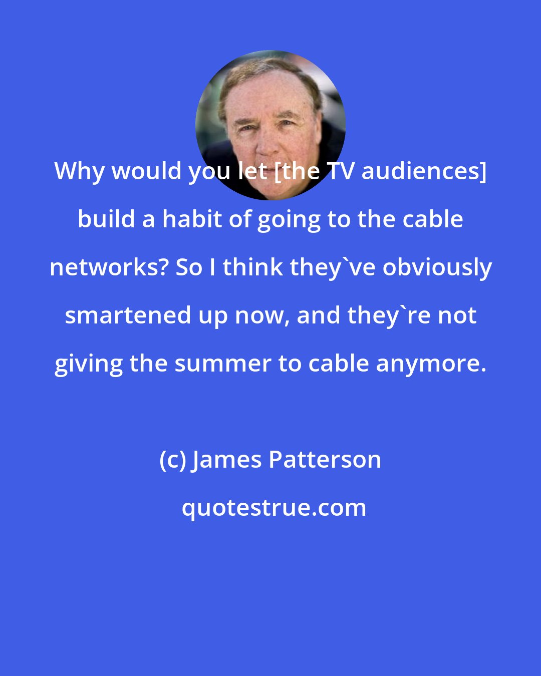 James Patterson: Why would you let [the TV audiences] build a habit of going to the cable networks? So I think they've obviously smartened up now, and they're not giving the summer to cable anymore.