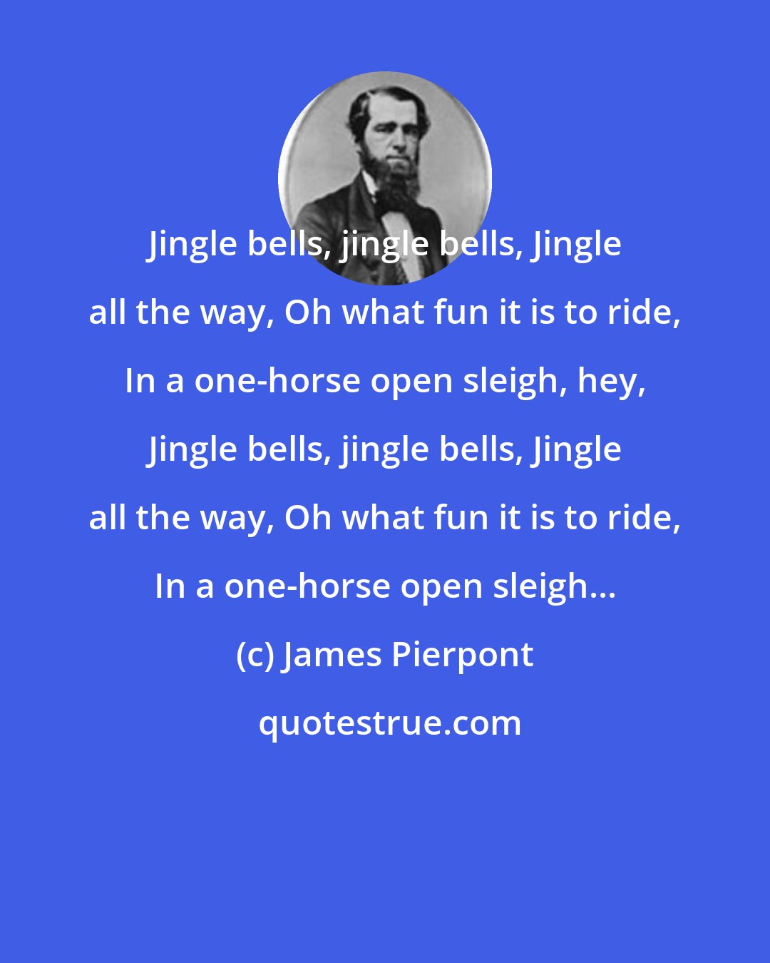 James Pierpont: Jingle bells, jingle bells, Jingle all the way, Oh what fun it is to ride, In a one-horse open sleigh, hey, Jingle bells, jingle bells, Jingle all the way, Oh what fun it is to ride, In a one-horse open sleigh...