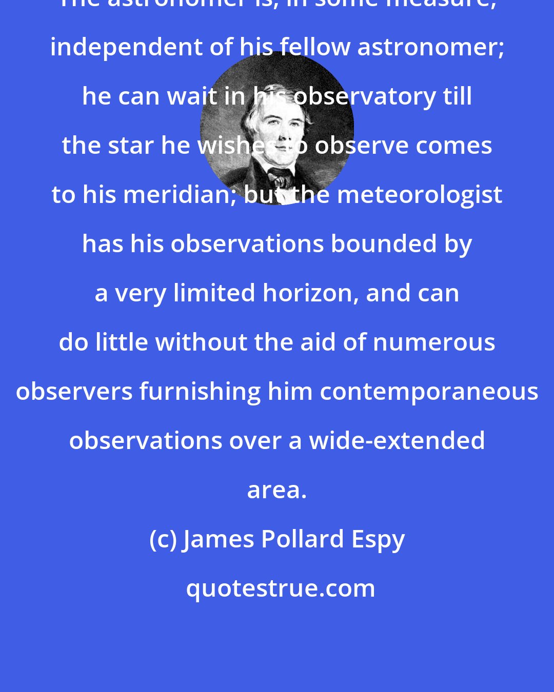 James Pollard Espy: The astronomer is, in some measure, independent of his fellow astronomer; he can wait in his observatory till the star he wishes to observe comes to his meridian; but the meteorologist has his observations bounded by a very limited horizon, and can do little without the aid of numerous observers furnishing him contemporaneous observations over a wide-extended area.
