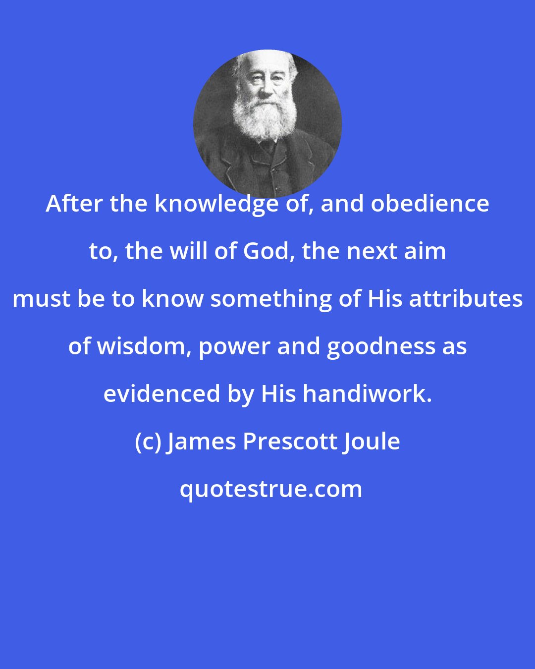 James Prescott Joule: After the knowledge of, and obedience to, the will of God, the next aim must be to know something of His attributes of wisdom, power and goodness as evidenced by His handiwork.