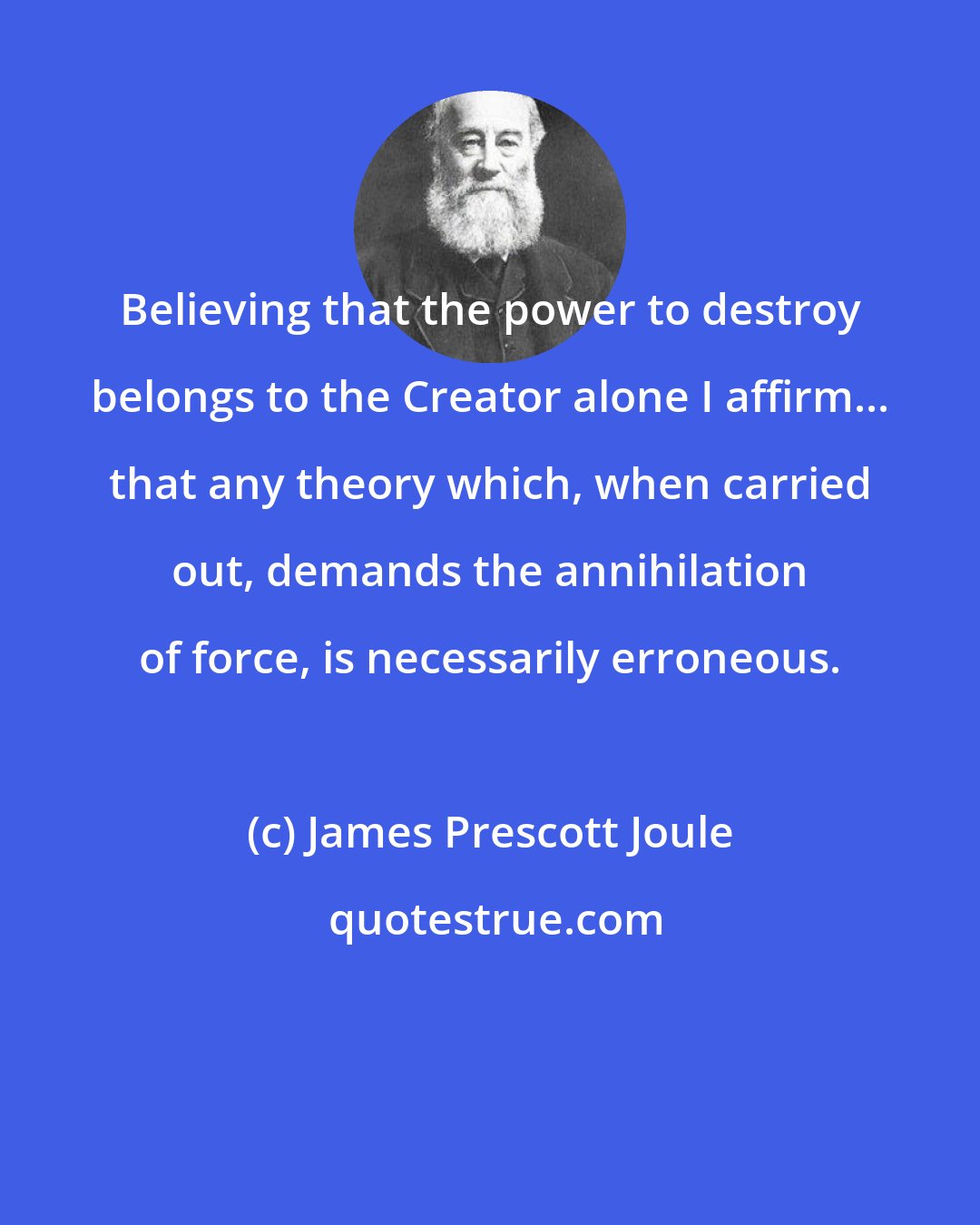 James Prescott Joule: Believing that the power to destroy belongs to the Creator alone I affirm... that any theory which, when carried out, demands the annihilation of force, is necessarily erroneous.