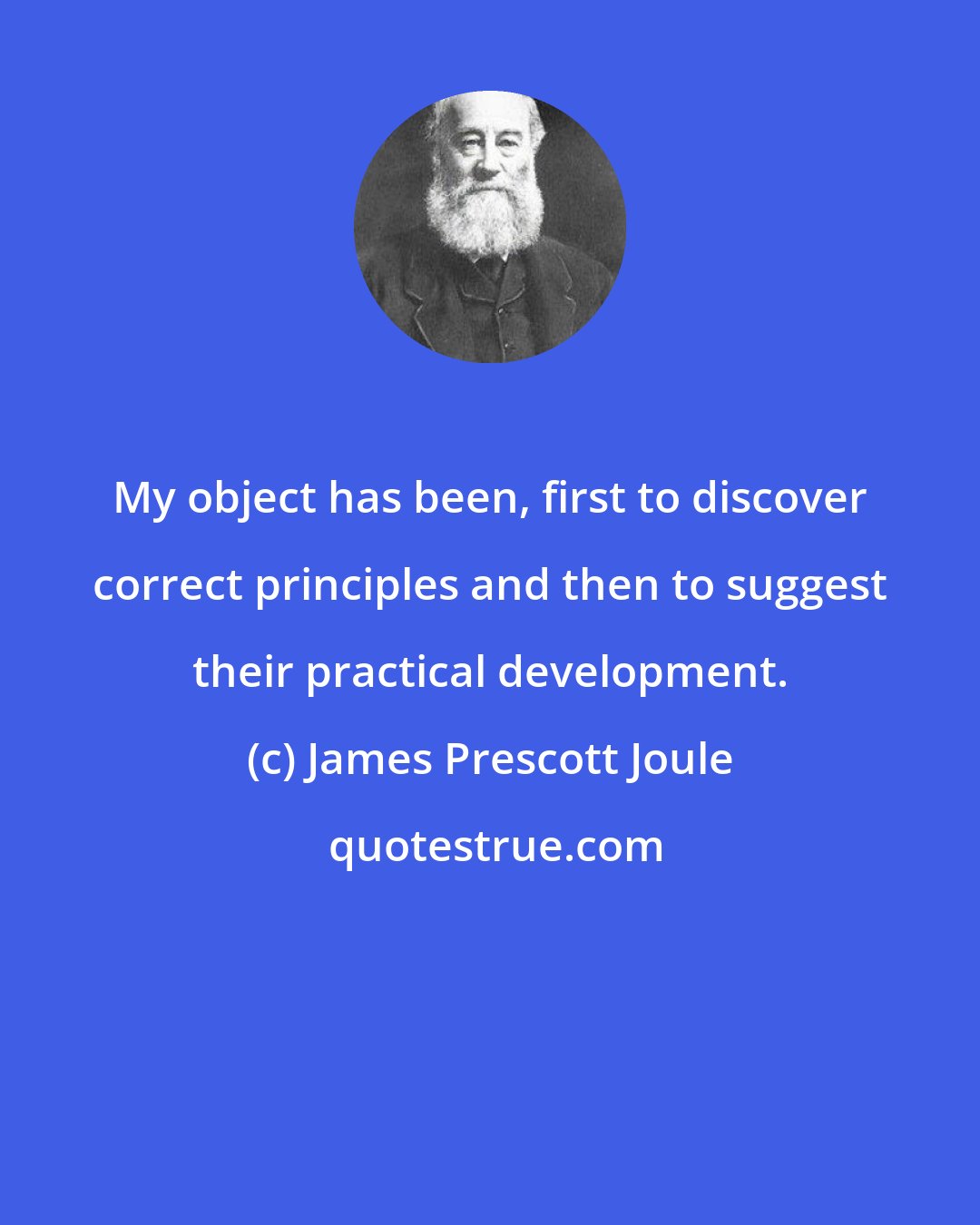 James Prescott Joule: My object has been, first to discover correct principles and then to suggest their practical development.