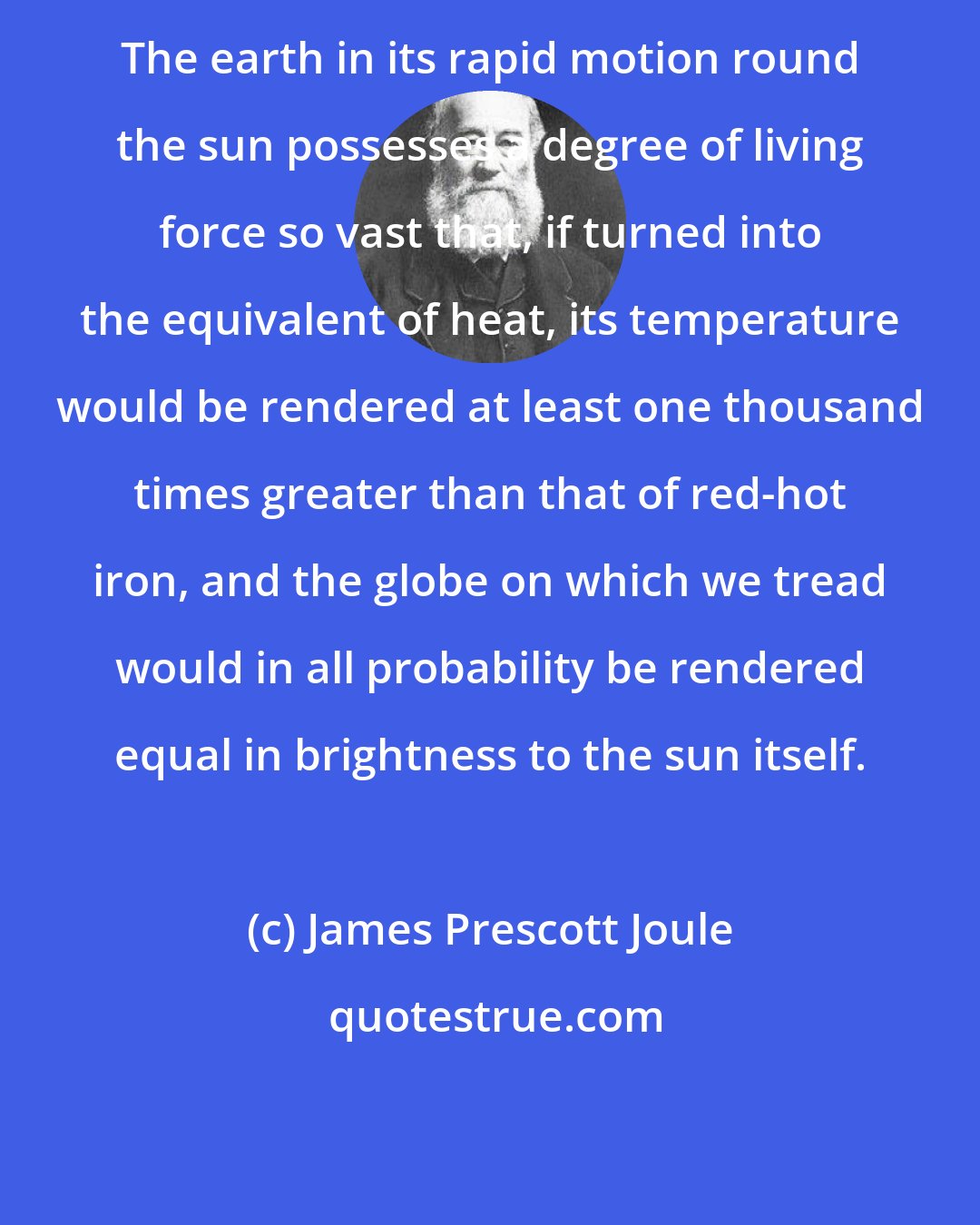 James Prescott Joule: The earth in its rapid motion round the sun possesses a degree of living force so vast that, if turned into the equivalent of heat, its temperature would be rendered at least one thousand times greater than that of red-hot iron, and the globe on which we tread would in all probability be rendered equal in brightness to the sun itself.