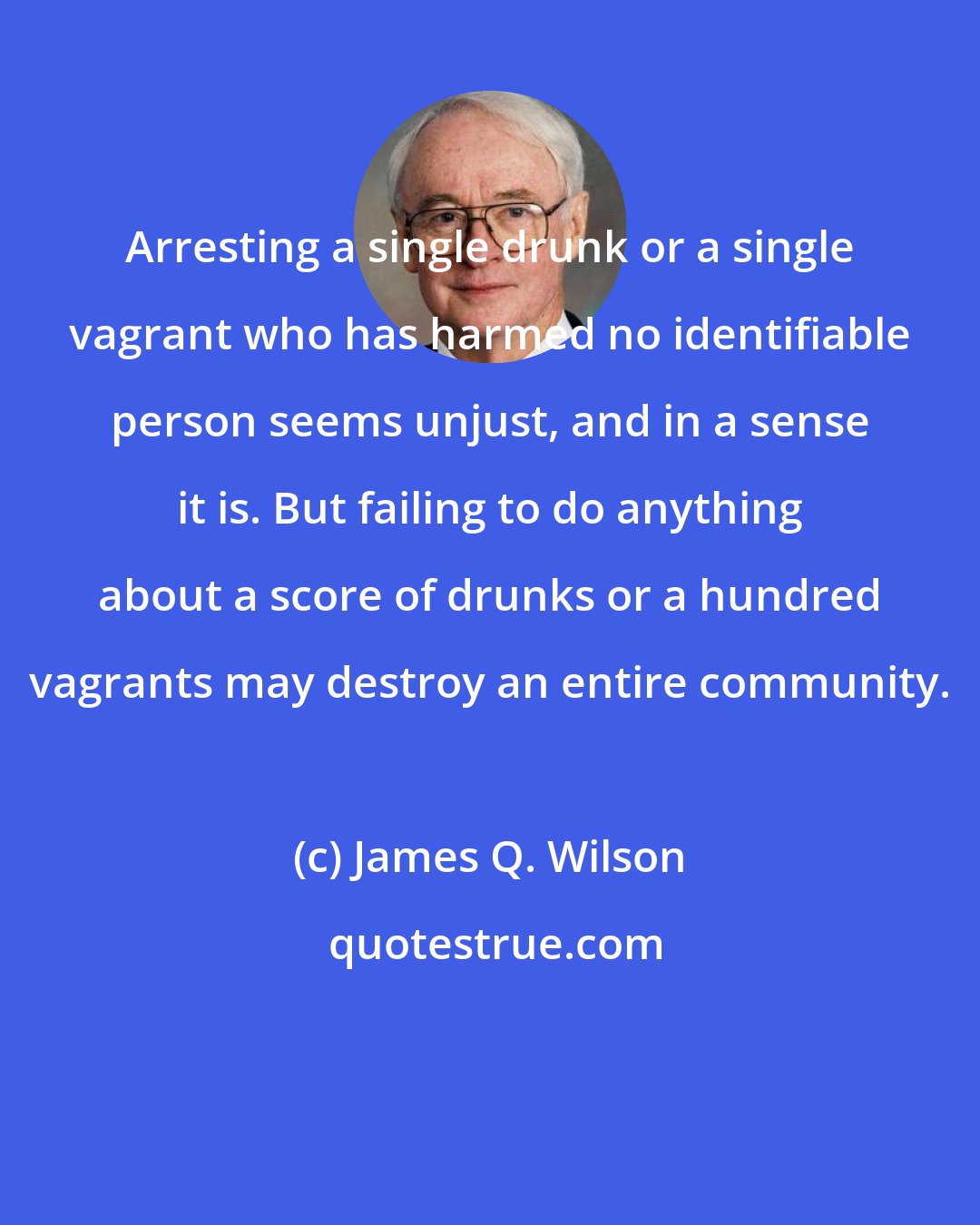 James Q. Wilson: Arresting a single drunk or a single vagrant who has harmed no identifiable person seems unjust, and in a sense it is. But failing to do anything about a score of drunks or a hundred vagrants may destroy an entire community.