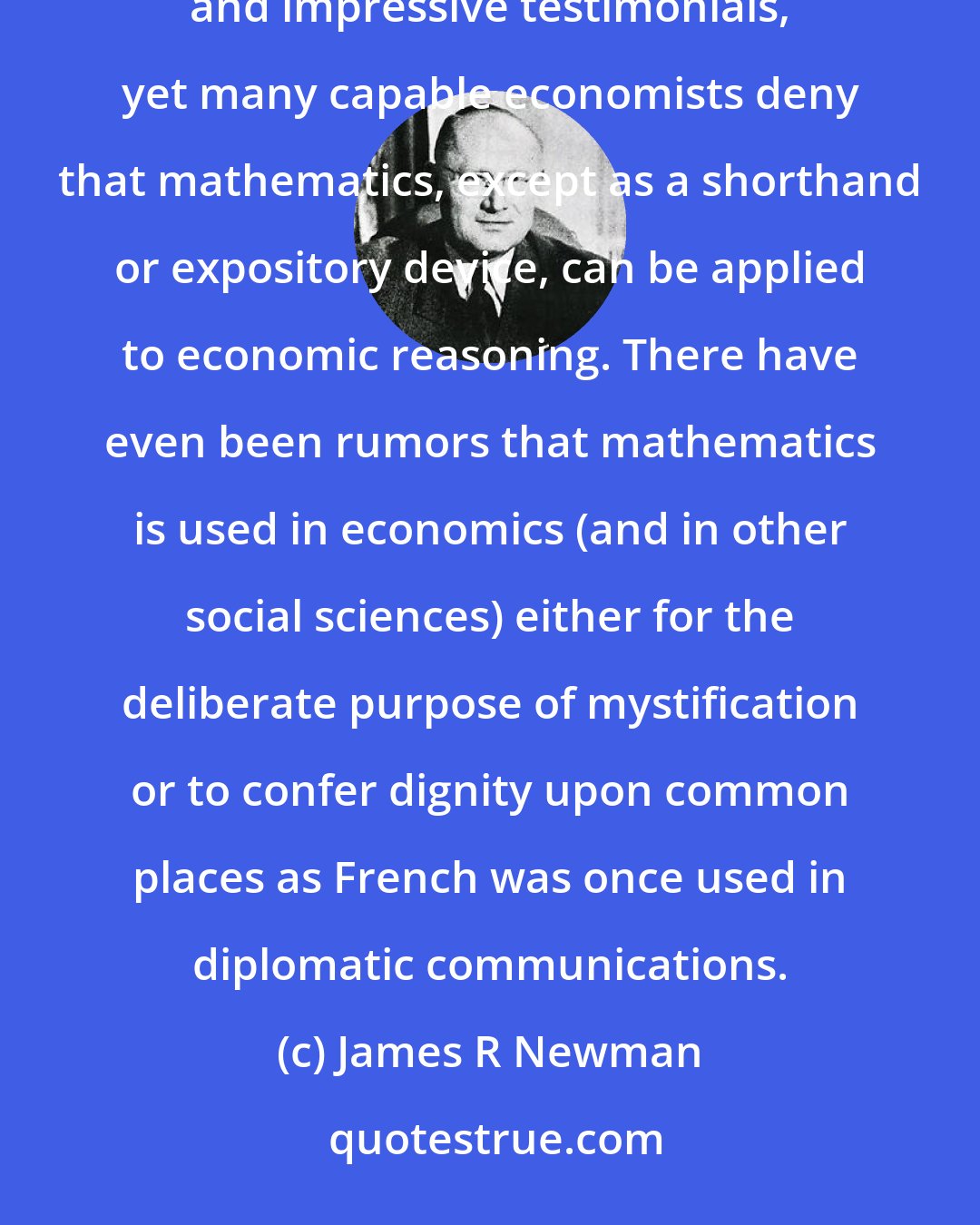 James R Newman: Mathematical economics is old enough to be respectable, but not all economists respect it. It has powerful supporters and impressive testimonials, yet many capable economists deny that mathematics, except as a shorthand or expository device, can be applied to economic reasoning. There have even been rumors that mathematics is used in economics (and in other social sciences) either for the deliberate purpose of mystification or to confer dignity upon common places as French was once used in diplomatic communications.