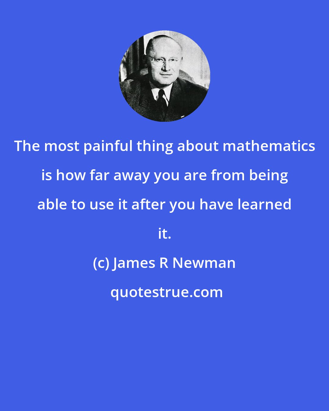 James R Newman: The most painful thing about mathematics is how far away you are from being able to use it after you have learned it.