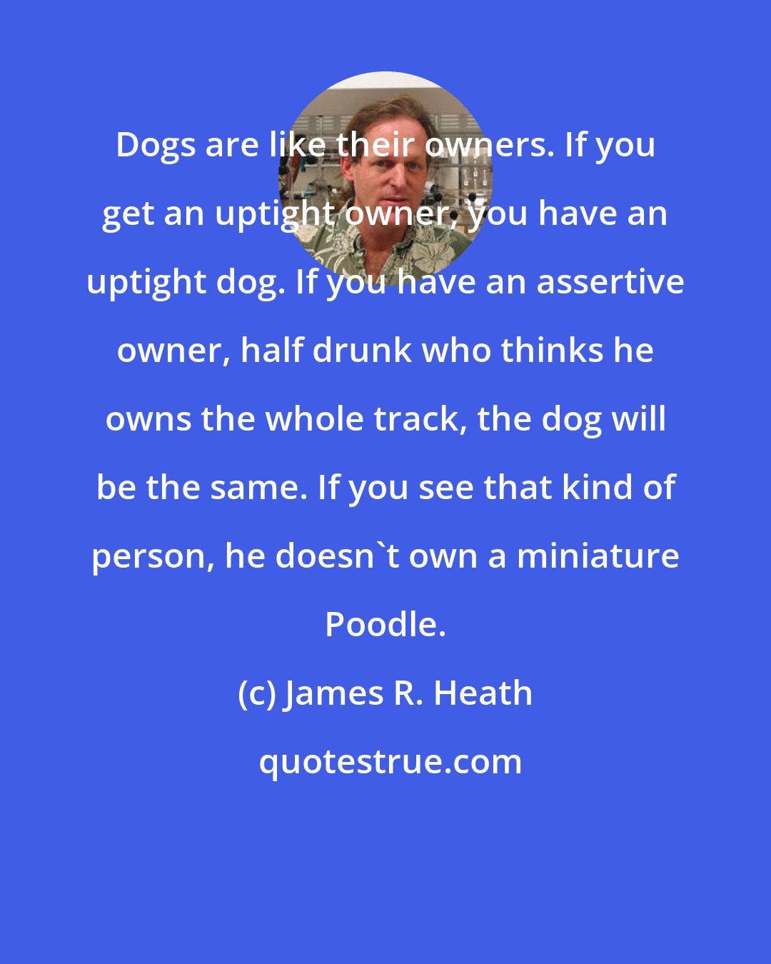 James R. Heath: Dogs are like their owners. If you get an uptight owner, you have an uptight dog. If you have an assertive owner, half drunk who thinks he owns the whole track, the dog will be the same. If you see that kind of person, he doesn't own a miniature Poodle.