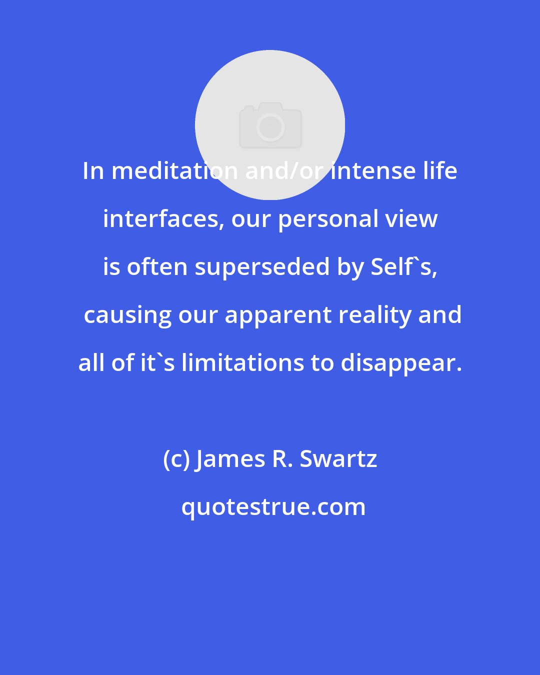 James R. Swartz: In meditation and/or intense life interfaces, our personal view is often superseded by Self's,  causing our apparent reality and all of it's limitations to disappear.