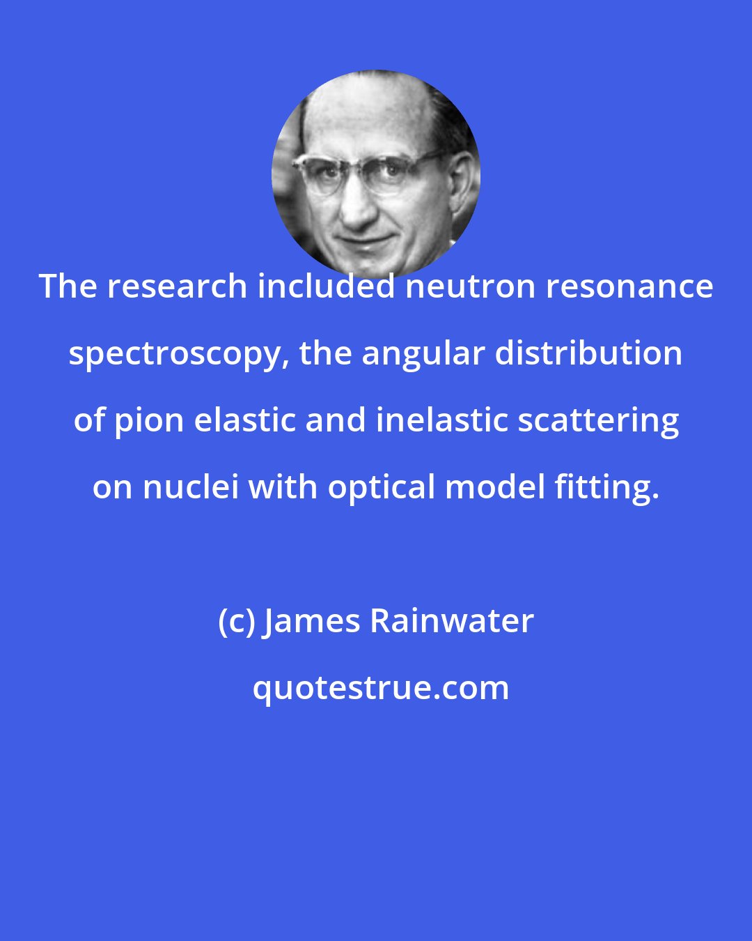 James Rainwater: The research included neutron resonance spectroscopy, the angular distribution of pion elastic and inelastic scattering on nuclei with optical model fitting.