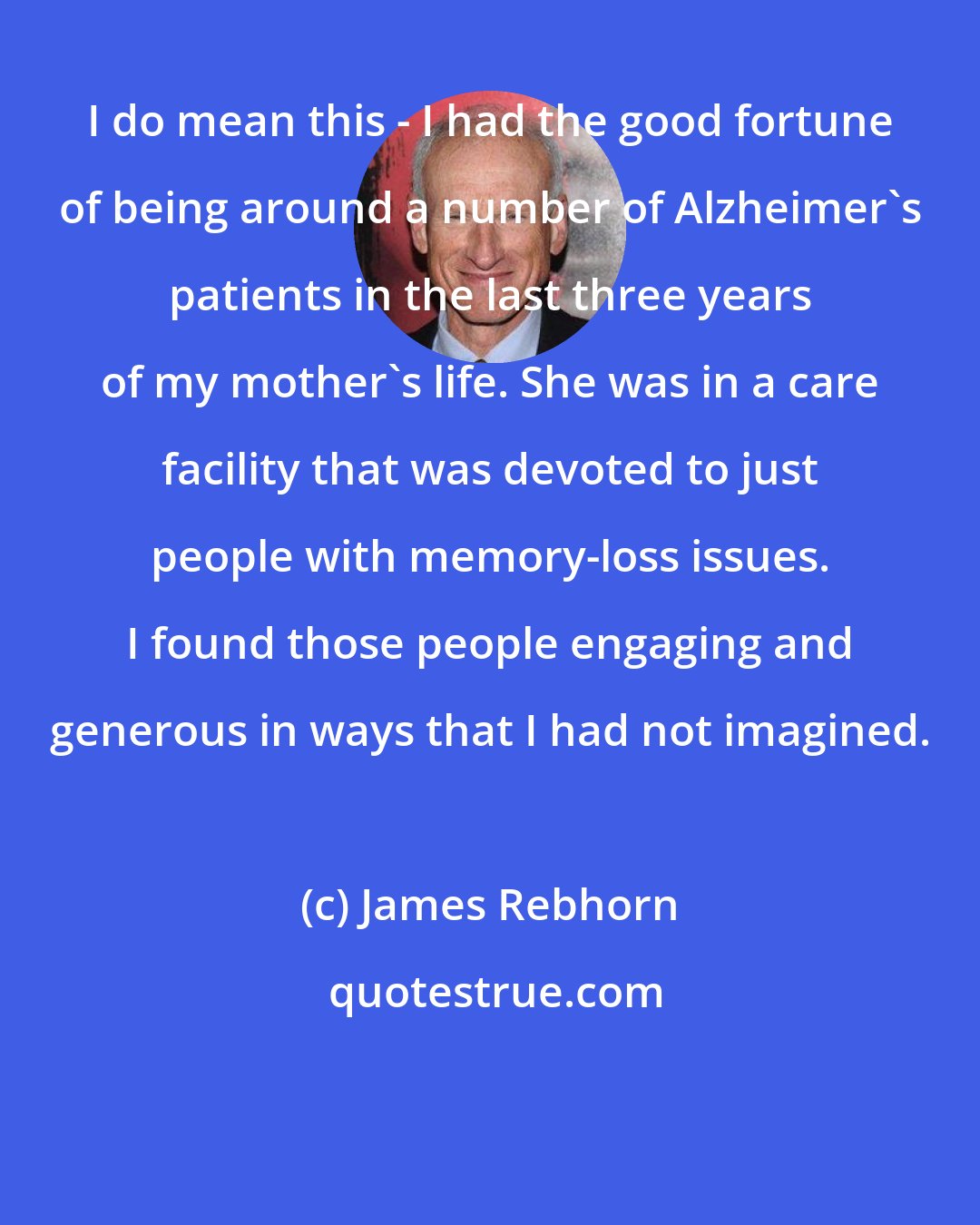 James Rebhorn: I do mean this - I had the good fortune of being around a number of Alzheimer's patients in the last three years of my mother's life. She was in a care facility that was devoted to just people with memory-loss issues. I found those people engaging and generous in ways that I had not imagined.