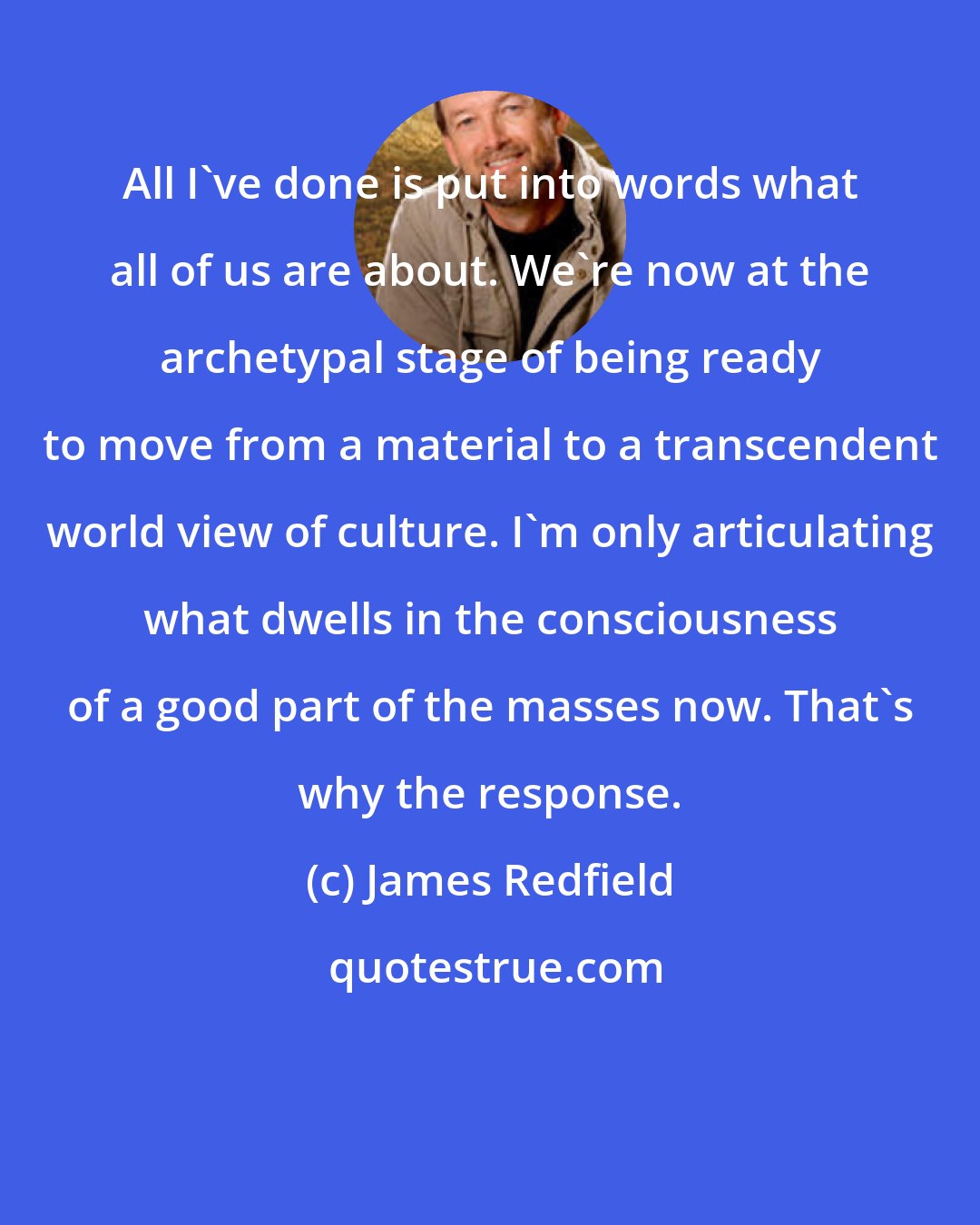 James Redfield: All I've done is put into words what all of us are about. We're now at the archetypal stage of being ready to move from a material to a transcendent world view of culture. I'm only articulating what dwells in the consciousness of a good part of the masses now. That's why the response.