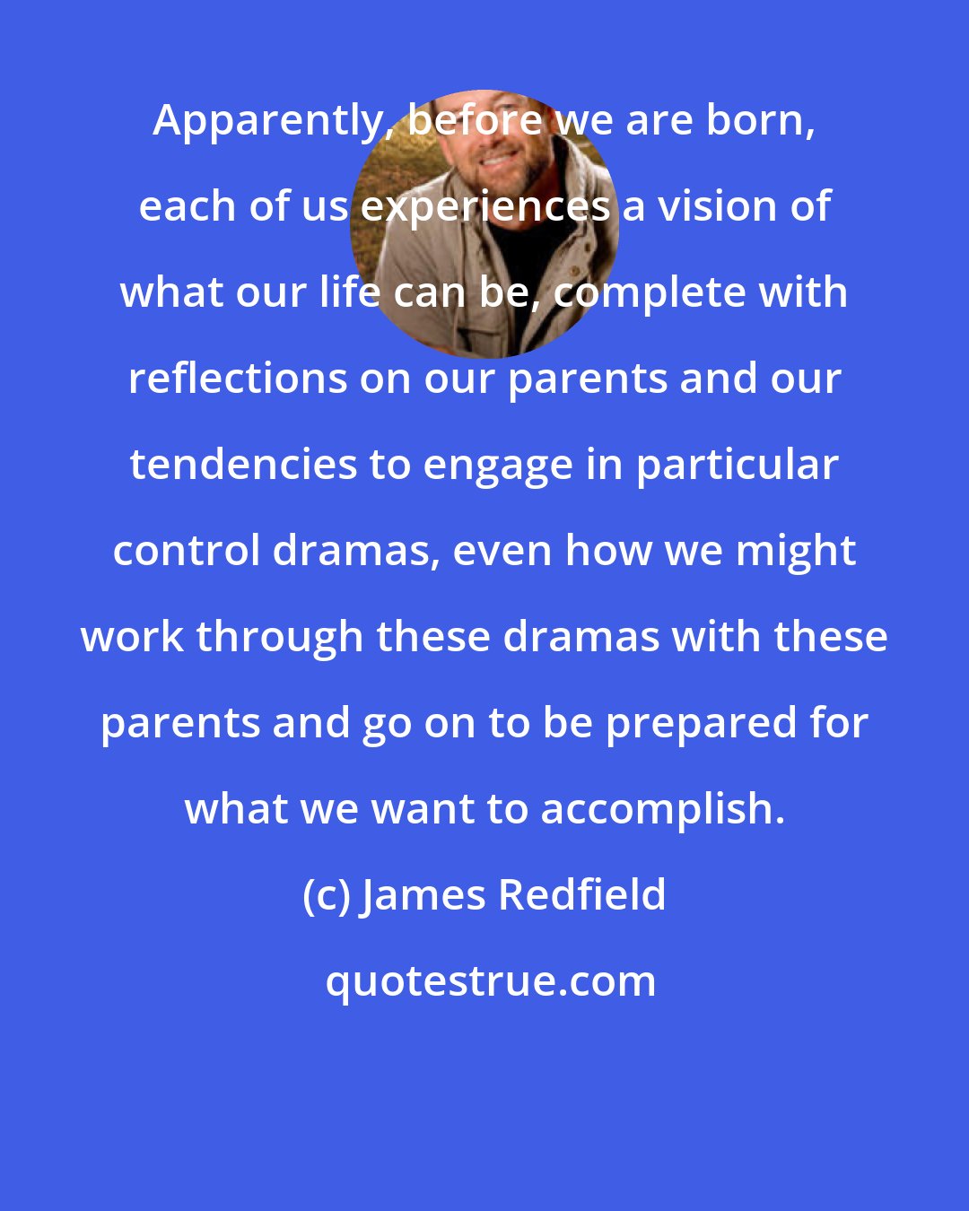 James Redfield: Apparently, before we are born, each of us experiences a vision of what our life can be, complete with reflections on our parents and our tendencies to engage in particular control dramas, even how we might work through these dramas with these parents and go on to be prepared for what we want to accomplish.