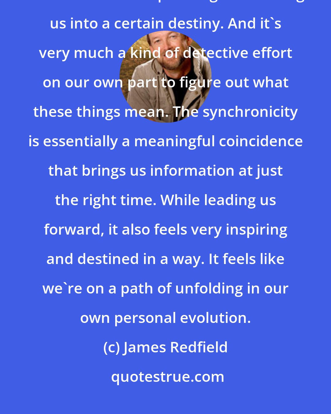 James Redfield: As we blossom or awaken, we begin to notice there is a force in the world that seems to be operating and leading us into a certain destiny. And it's very much a kind of detective effort on our own part to figure out what these things mean. The synchronicity is essentially a meaningful coincidence that brings us information at just the right time. While leading us forward, it also feels very inspiring and destined in a way. It feels like we're on a path of unfolding in our own personal evolution.