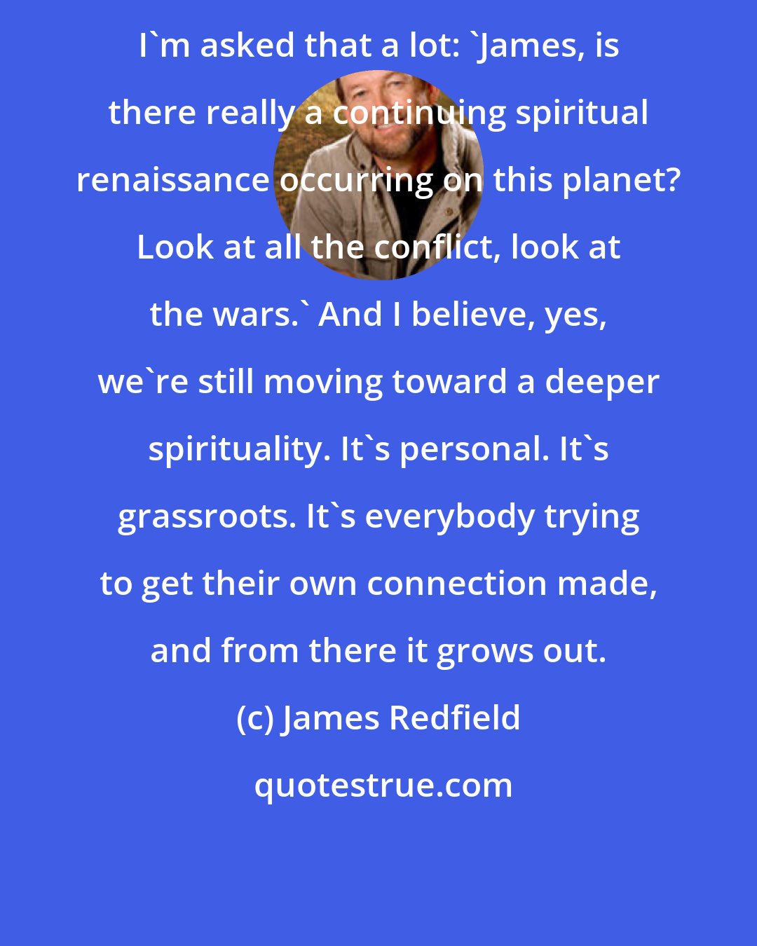 James Redfield: I'm asked that a lot: 'James, is there really a continuing spiritual renaissance occurring on this planet? Look at all the conflict, look at the wars.' And I believe, yes, we're still moving toward a deeper spirituality. It's personal. It's grassroots. It's everybody trying to get their own connection made, and from there it grows out.