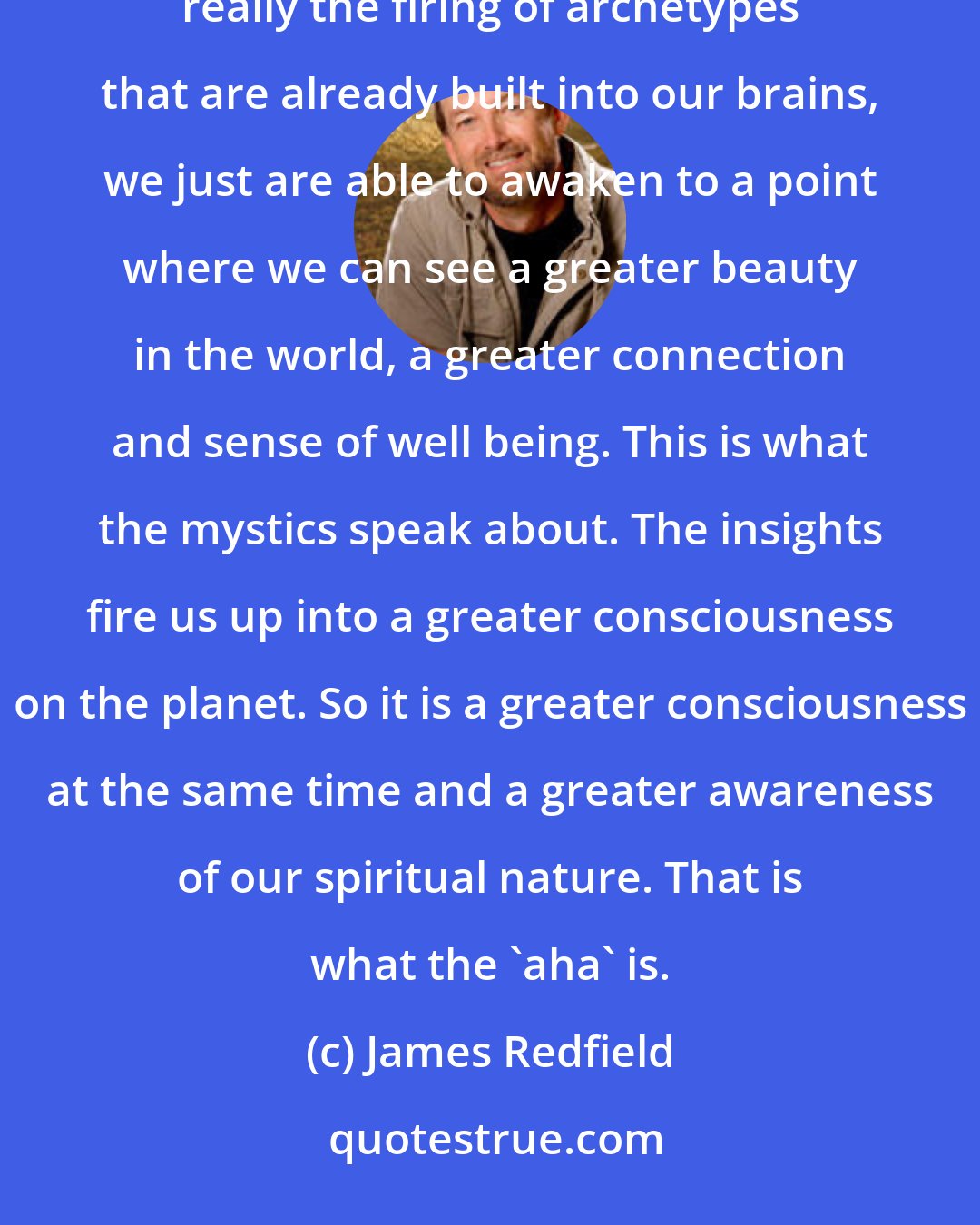 James Redfield: I really believe that an awakening, a greater perspective on our lives and existence is happening. It's really the firing of archetypes that are already built into our brains, we just are able to awaken to a point where we can see a greater beauty in the world, a greater connection and sense of well being. This is what the mystics speak about. The insights fire us up into a greater consciousness on the planet. So it is a greater consciousness at the same time and a greater awareness of our spiritual nature. That is what the 'aha' is.