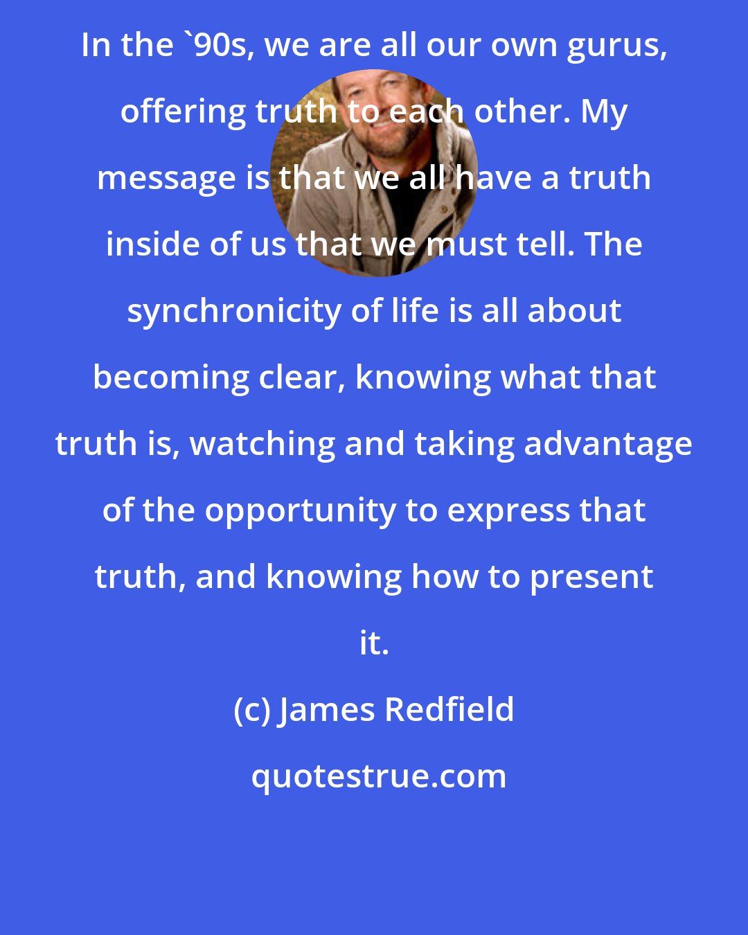 James Redfield: In the '90s, we are all our own gurus, offering truth to each other. My message is that we all have a truth inside of us that we must tell. The synchronicity of life is all about becoming clear, knowing what that truth is, watching and taking advantage of the opportunity to express that truth, and knowing how to present it.