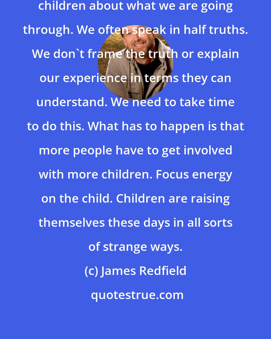 James Redfield: It is important to communicate to children about what we are going through. We often speak in half truths. We don't frame the truth or explain our experience in terms they can understand. We need to take time to do this. What has to happen is that more people have to get involved with more children. Focus energy on the child. Children are raising themselves these days in all sorts of strange ways.