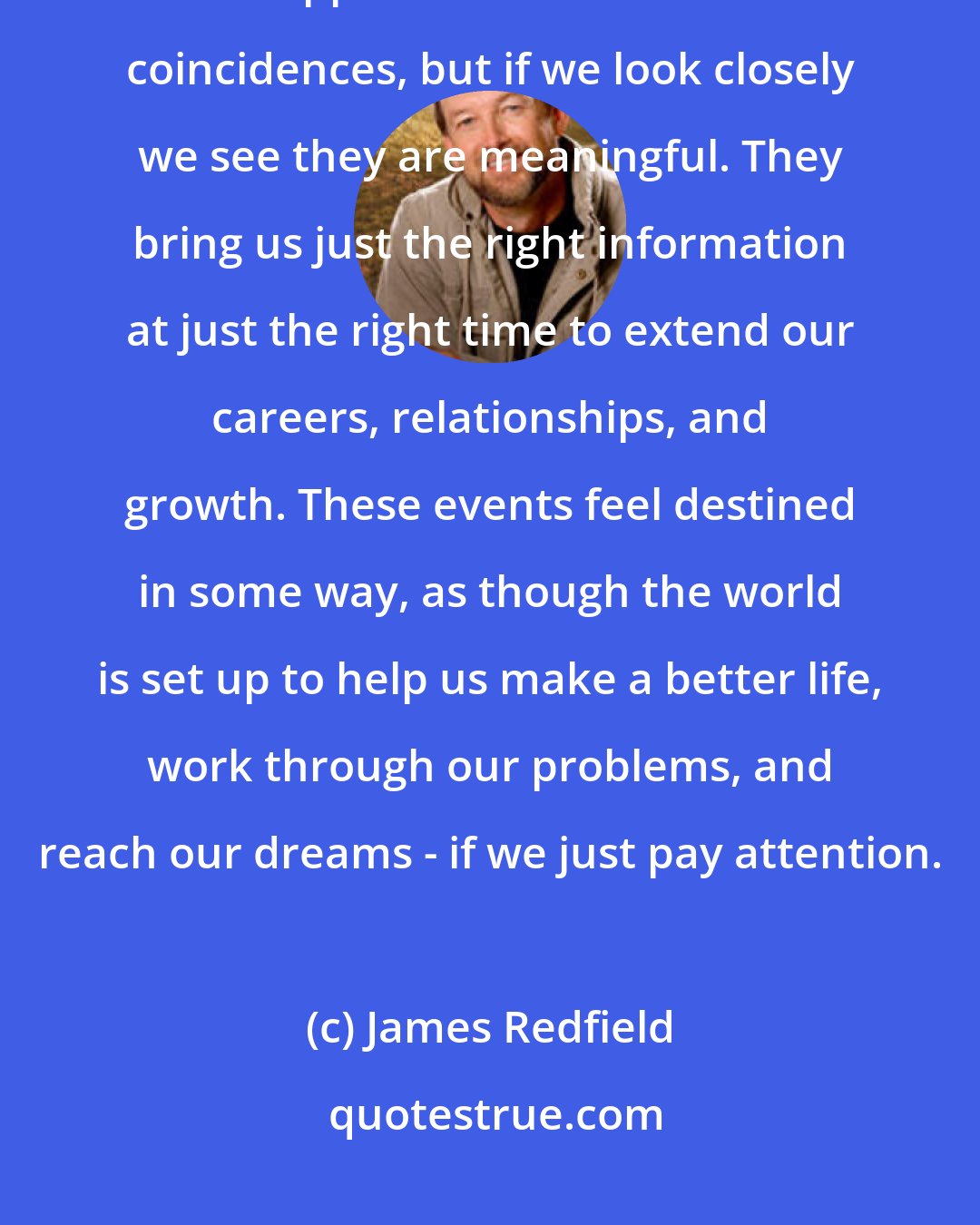 James Redfield: [Learn] to slow down and perceive the mysterious events and opportunities that happen in life. We call them coincidences, but if we look closely we see they are meaningful. They bring us just the right information at just the right time to extend our careers, relationships, and growth. These events feel destined in some way, as though the world is set up to help us make a better life, work through our problems, and reach our dreams - if we just pay attention.