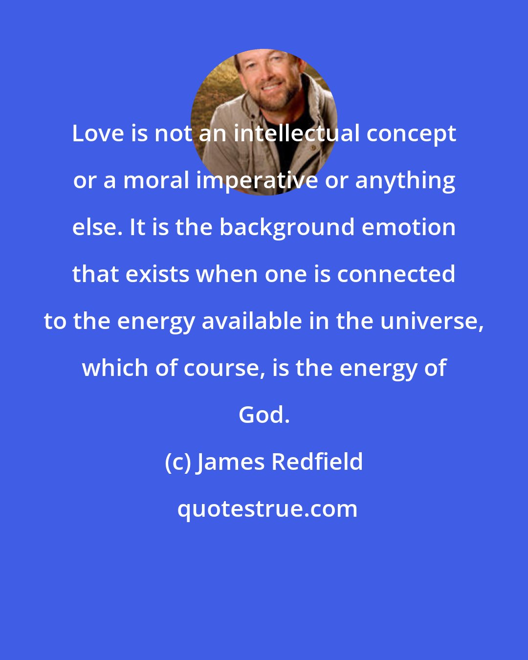 James Redfield: Love is not an intellectual concept or a moral imperative or anything else. It is the background emotion that exists when one is connected to the energy available in the universe, which of course, is the energy of God.