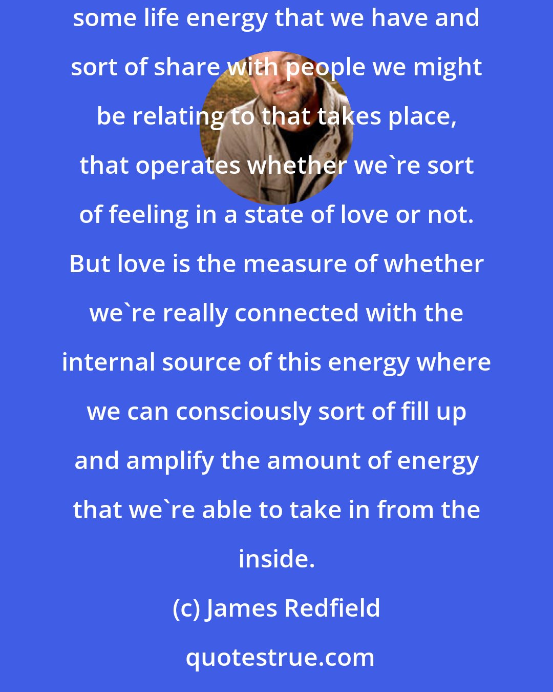 James Redfield: Our experience of love is more of a measure of whether we're connected with the universal source of this energy. In other words, there's some life energy that we have and sort of share with people we might be relating to that takes place, that operates whether we're sort of feeling in a state of love or not. But love is the measure of whether we're really connected with the internal source of this energy where we can consciously sort of fill up and amplify the amount of energy that we're able to take in from the inside.