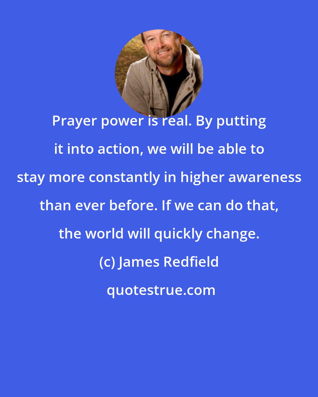 James Redfield: Prayer power is real. By putting it into action, we will be able to stay more constantly in higher awareness than ever before. If we can do that, the world will quickly change.