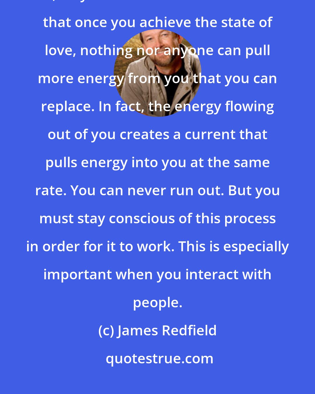 James Redfield: Remember to stop as often as necessary to re-connect your energy. Stay full, stay in a state of love. Remember that once you achieve the state of love, nothing nor anyone can pull more energy from you that you can replace. In fact, the energy flowing out of you creates a current that pulls energy into you at the same rate. You can never run out. But you must stay conscious of this process in order for it to work. This is especially important when you interact with people.