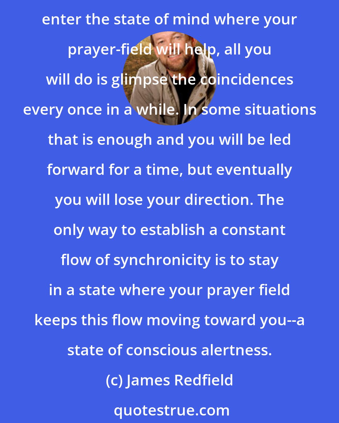 James Redfield: Setting a field for synchronicity is a matter of putting yourself in a particular state of mind. It is easy to think about synchronicity intellectually, but unless you enter the state of mind where your prayer-field will help, all you will do is glimpse the coincidences every once in a while. In some situations that is enough and you will be led forward for a time, but eventually you will lose your direction. The only way to establish a constant flow of synchronicity is to stay in a state where your prayer field keeps this flow moving toward you--a state of conscious alertness.