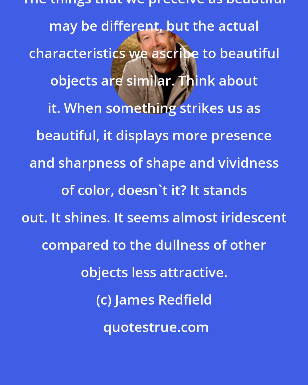 James Redfield: The things that we preceive as beautiful may be different, but the actual characteristics we ascribe to beautiful objects are similar. Think about it. When something strikes us as beautiful, it displays more presence and sharpness of shape and vividness of color, doesn't it? It stands out. It shines. It seems almost iridescent compared to the dullness of other objects less attractive.