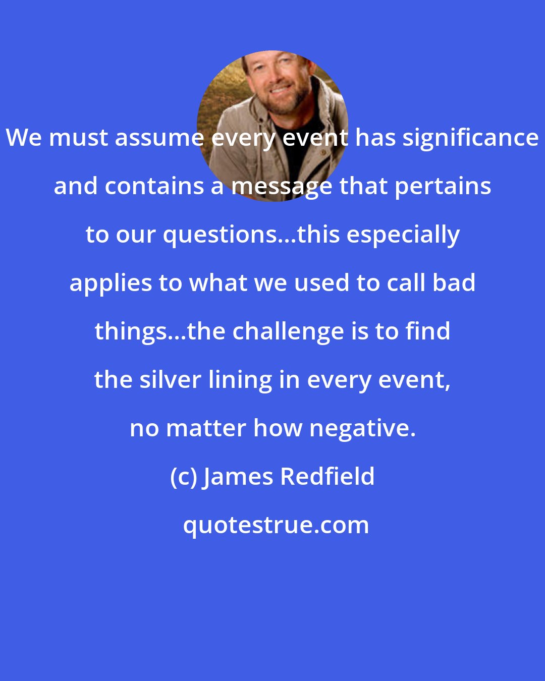 James Redfield: We must assume every event has significance and contains a message that pertains to our questions...this especially applies to what we used to call bad things...the challenge is to find the silver lining in every event, no matter how negative.