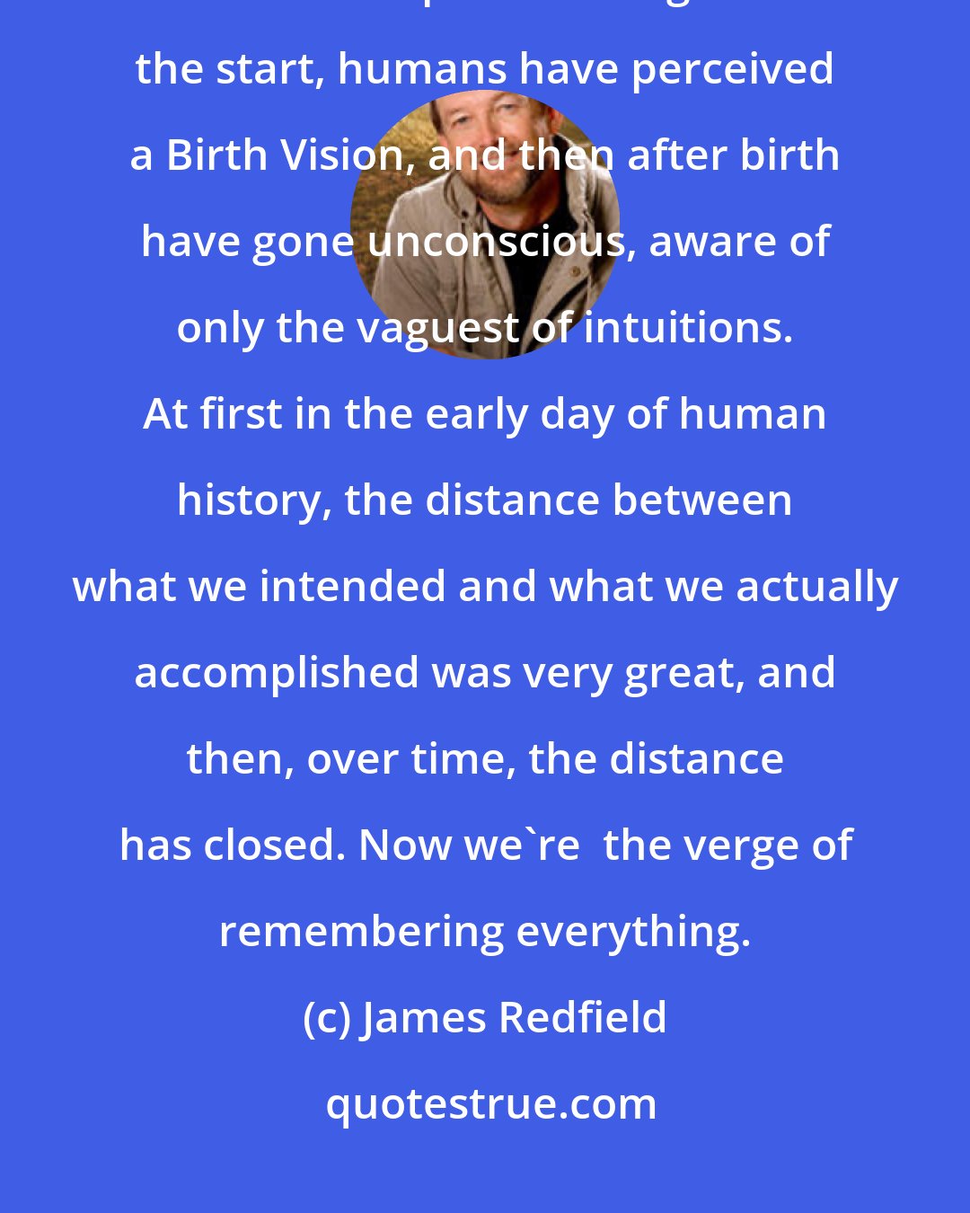 James Redfield: We're finally becoming aware of a process that has been unconscious since human experience began. From the start, humans have perceived a Birth Vision, and then after birth have gone unconscious, aware of only the vaguest of intuitions. At first in the early day of human history, the distance between what we intended and what we actually accomplished was very great, and then, over time, the distance has closed. Now we're  the verge of remembering everything.