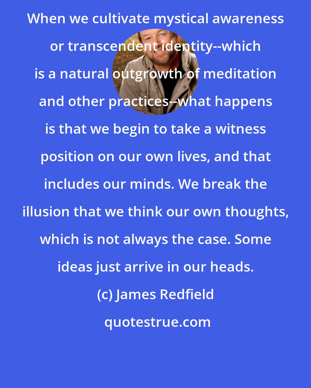 James Redfield: When we cultivate mystical awareness or transcendent identity--which is a natural outgrowth of meditation and other practices--what happens is that we begin to take a witness position on our own lives, and that includes our minds. We break the illusion that we think our own thoughts, which is not always the case. Some ideas just arrive in our heads.