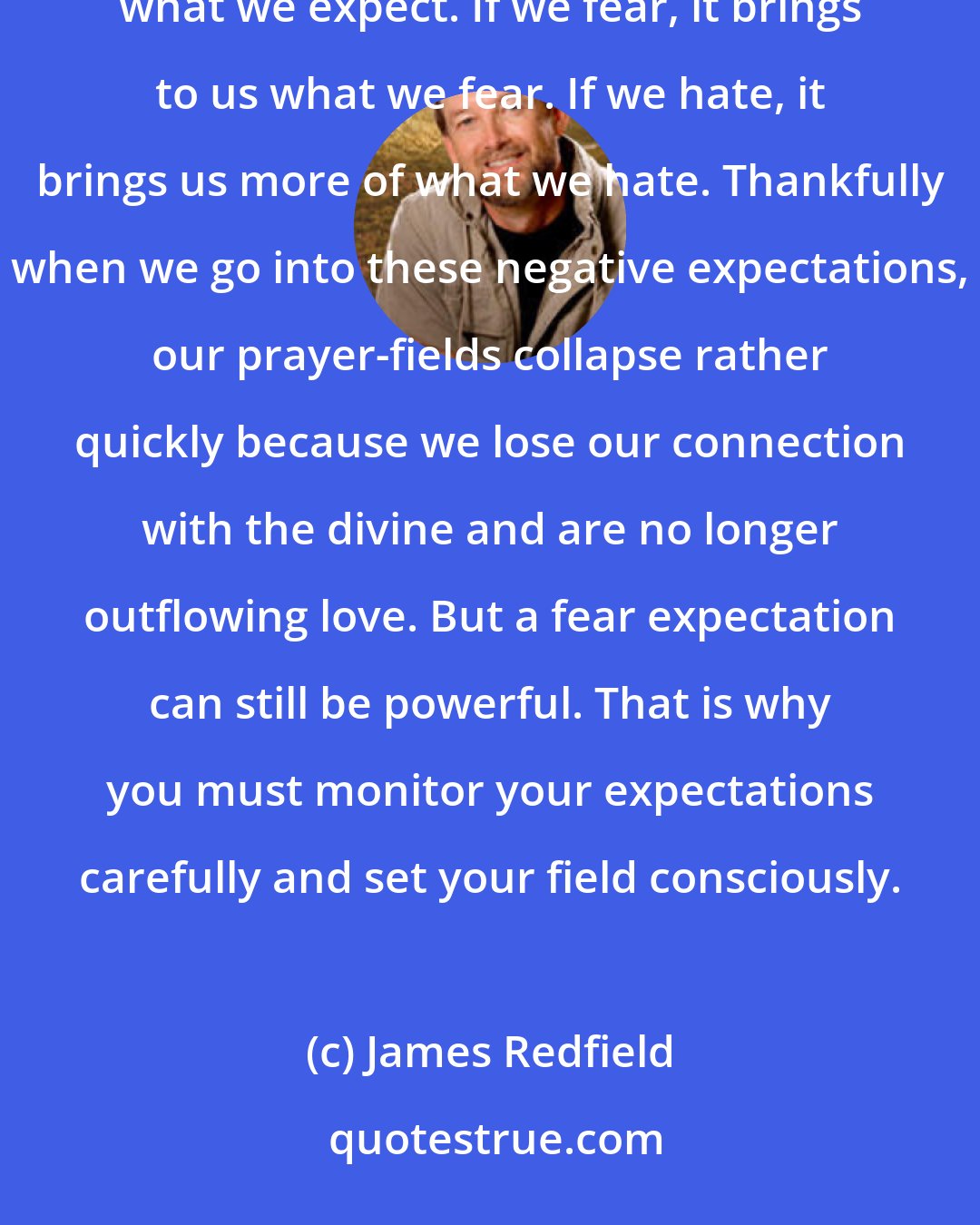 James Redfield: You will learn that at higher levels of energy, our fields of prayer act very quickly to bring us exactly what we expect. If we fear, it brings to us what we fear. If we hate, it brings us more of what we hate. Thankfully when we go into these negative expectations, our prayer-fields collapse rather quickly because we lose our connection with the divine and are no longer outflowing love. But a fear expectation can still be powerful. That is why you must monitor your expectations carefully and set your field consciously.