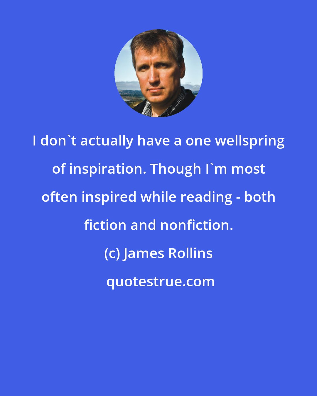 James Rollins: I don't actually have a one wellspring of inspiration. Though I'm most often inspired while reading - both fiction and nonfiction.