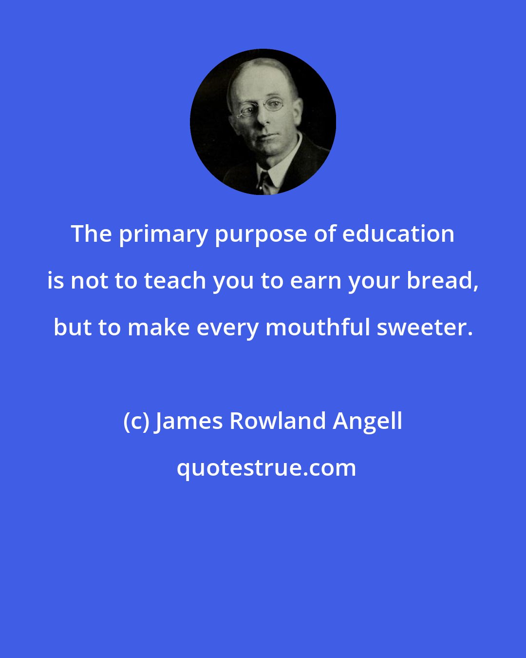 James Rowland Angell: The primary purpose of education is not to teach you to earn your bread, but to make every mouthful sweeter.