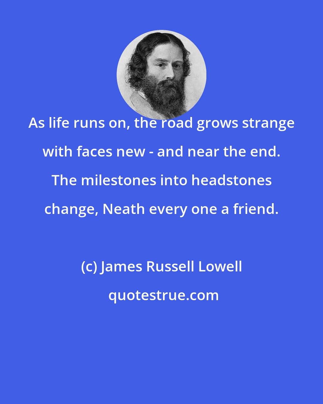 James Russell Lowell: As life runs on, the road grows strange with faces new - and near the end. The milestones into headstones change, Neath every one a friend.