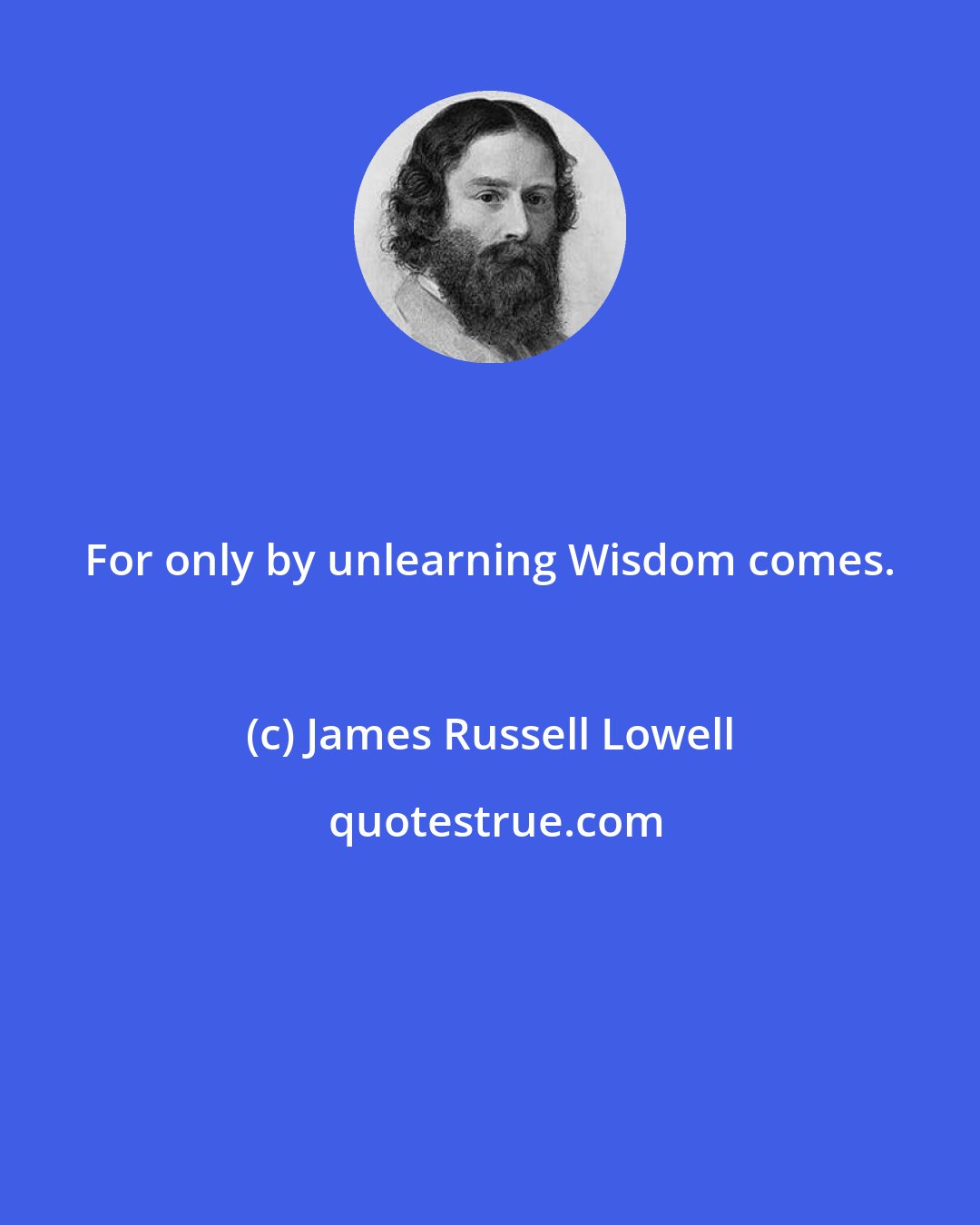 James Russell Lowell: For only by unlearning Wisdom comes.