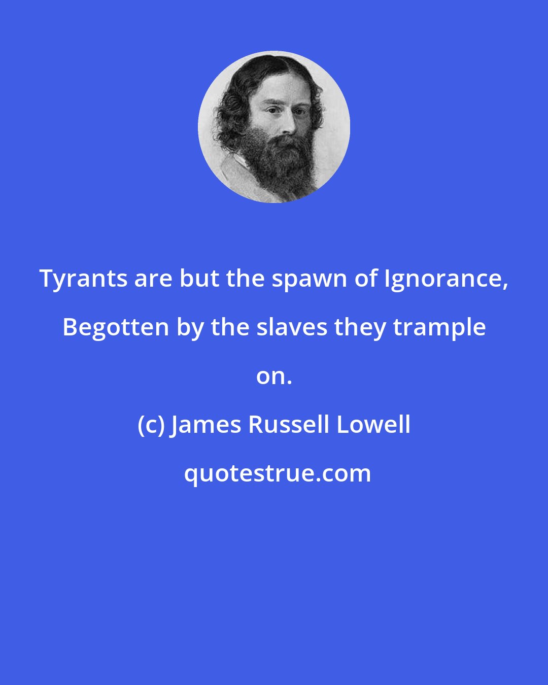James Russell Lowell: Tyrants are but the spawn of Ignorance, Begotten by the slaves they trample on.
