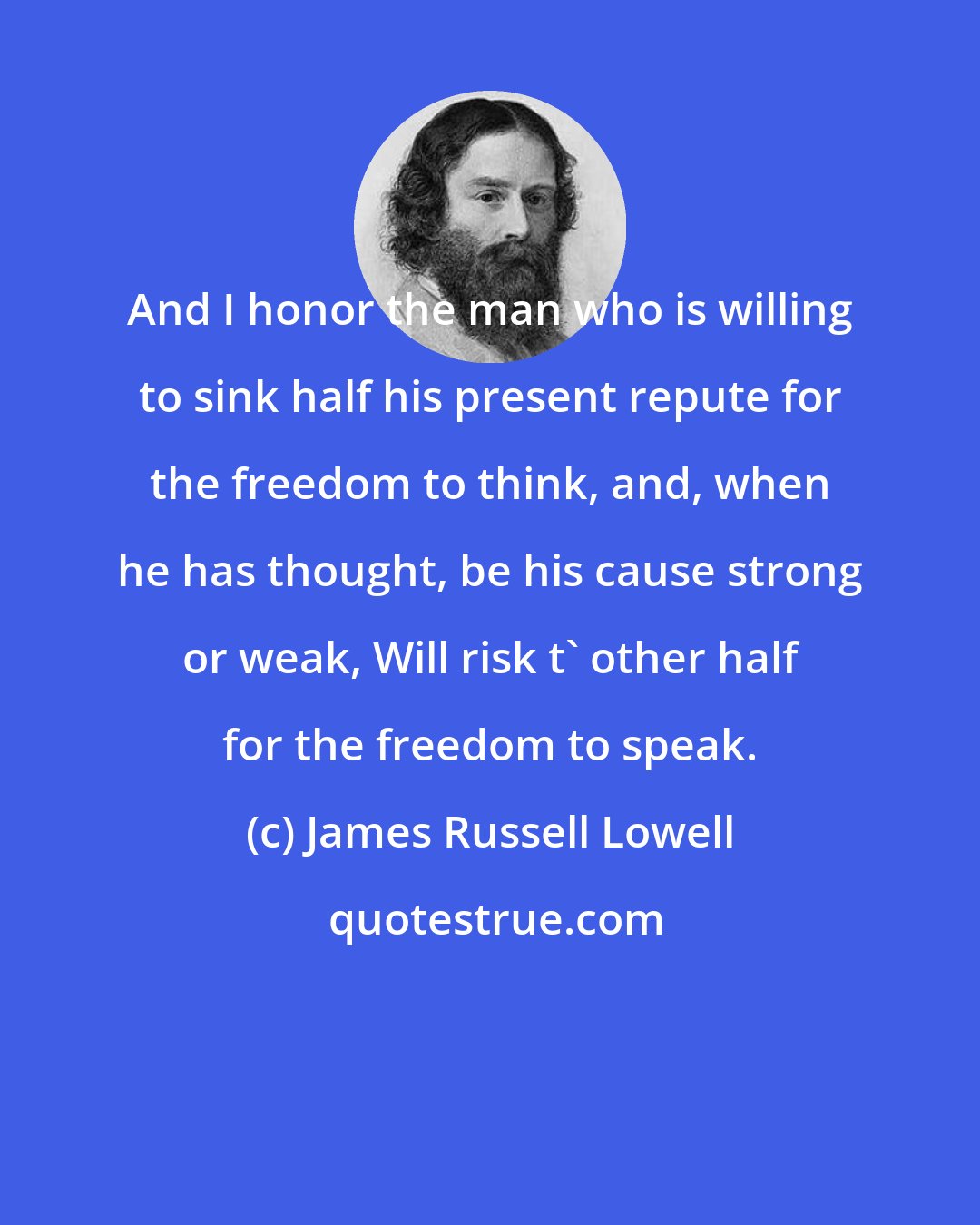 James Russell Lowell: And I honor the man who is willing to sink half his present repute for the freedom to think, and, when he has thought, be his cause strong or weak, Will risk t' other half for the freedom to speak.