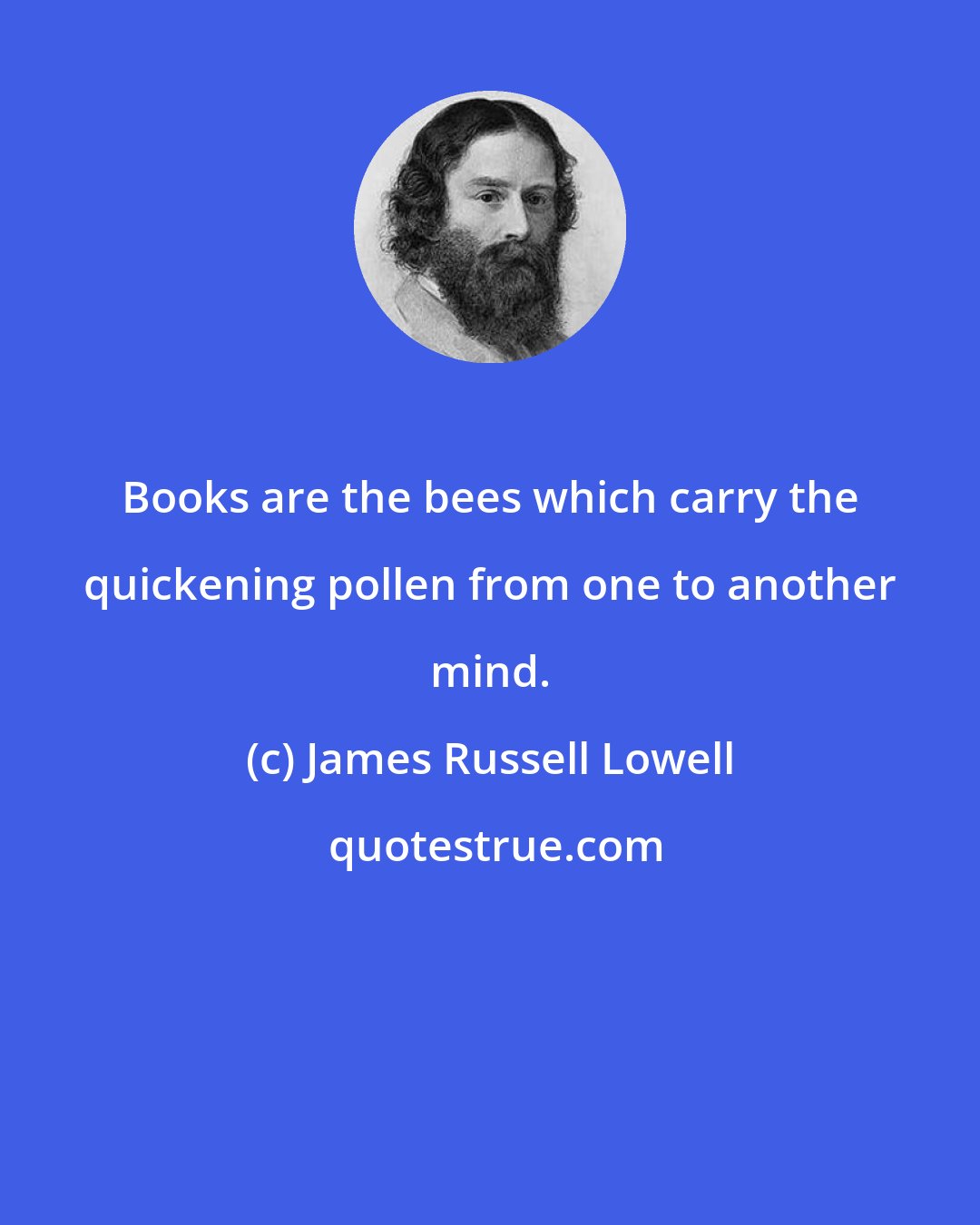 James Russell Lowell: Books are the bees which carry the quickening pollen from one to another mind.
