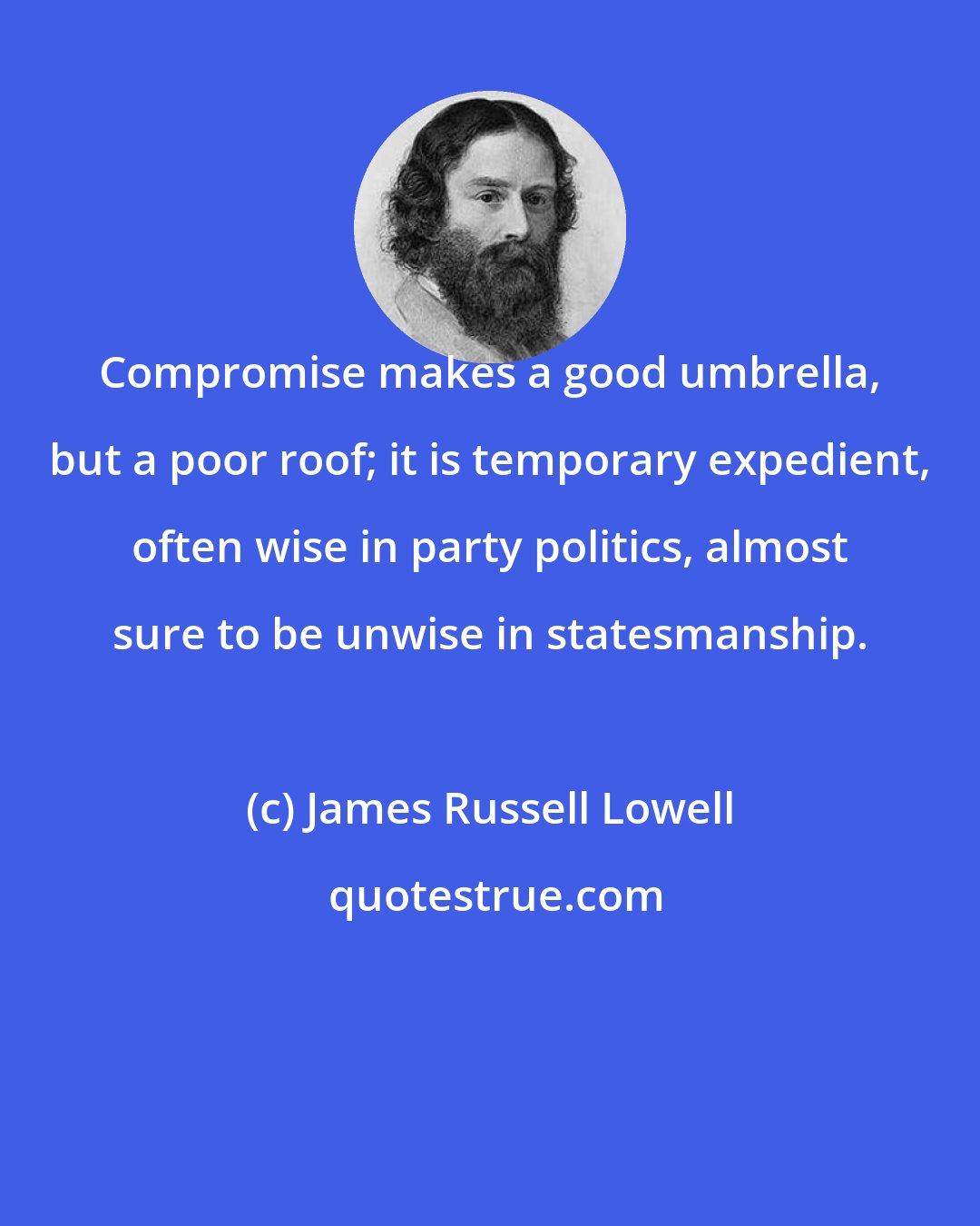 James Russell Lowell: Compromise makes a good umbrella, but a poor roof; it is temporary expedient, often wise in party politics, almost sure to be unwise in statesmanship.