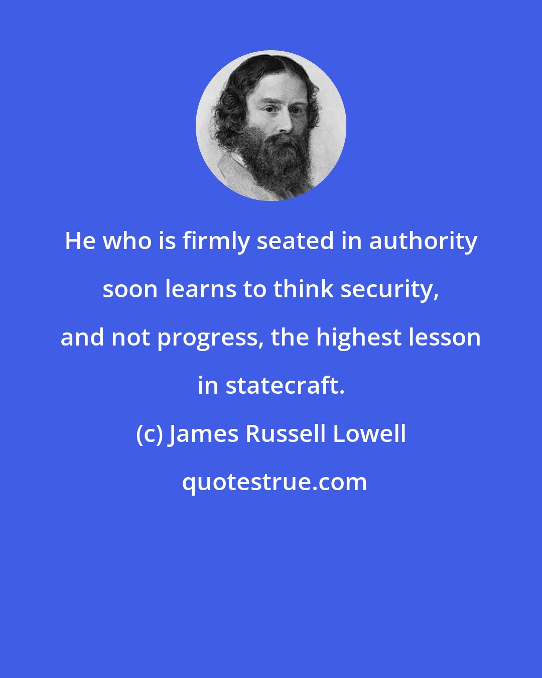 James Russell Lowell: He who is firmly seated in authority soon learns to think security, and not progress, the highest lesson in statecraft.