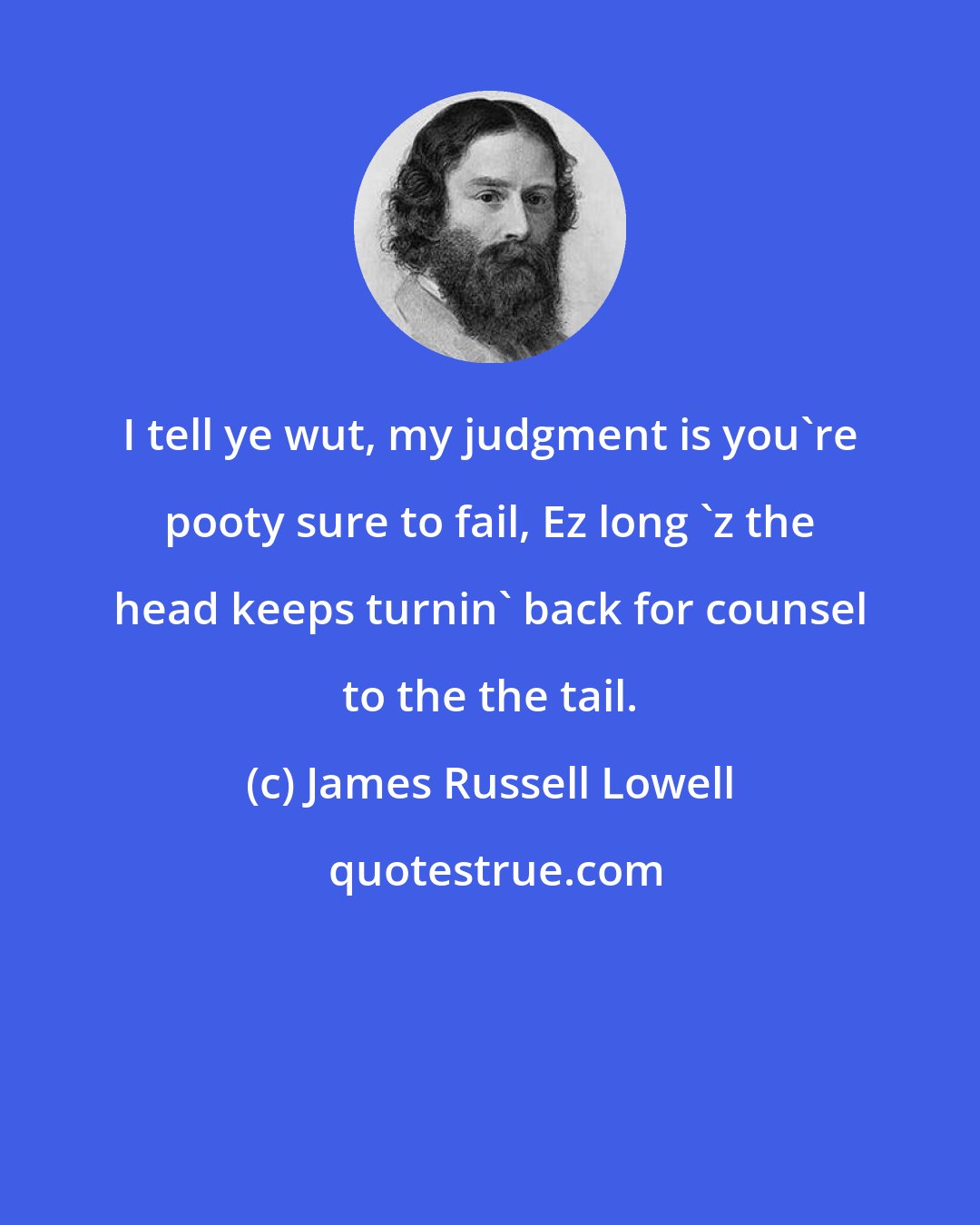 James Russell Lowell: I tell ye wut, my judgment is you're pooty sure to fail, Ez long 'z the head keeps turnin' back for counsel to the the tail.