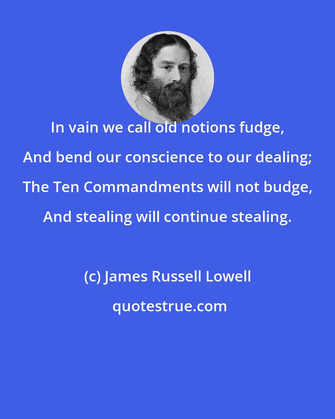 James Russell Lowell: In vain we call old notions fudge, And bend our conscience to our dealing; The Ten Commandments will not budge, And stealing will continue stealing.