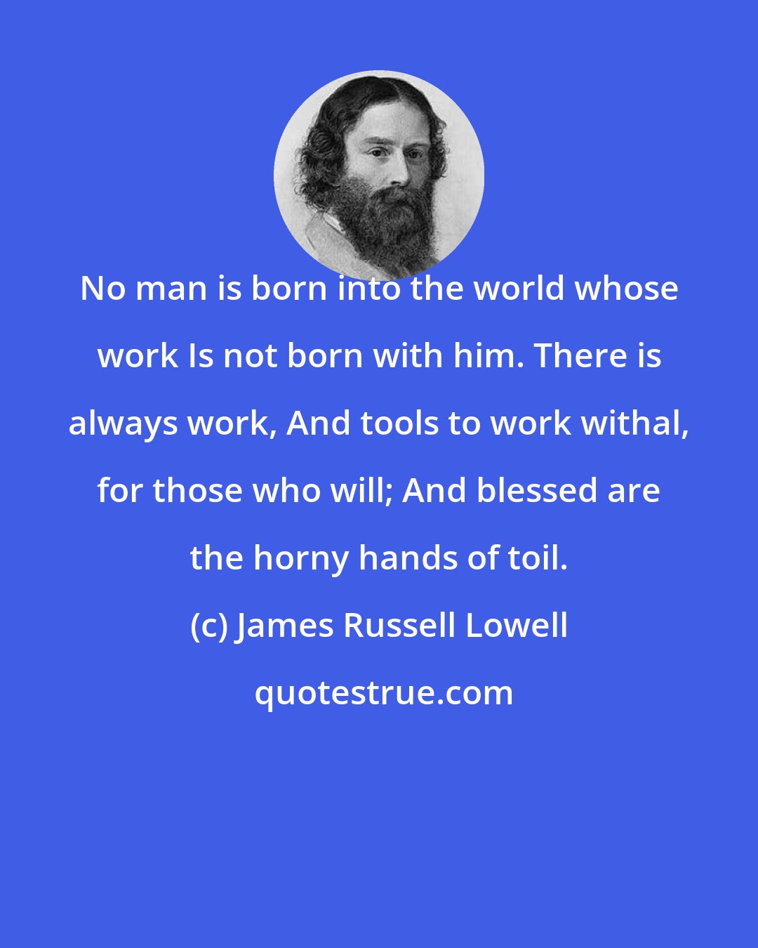 James Russell Lowell: No man is born into the world whose work Is not born with him. There is always work, And tools to work withal, for those who will; And blessed are the horny hands of toil.