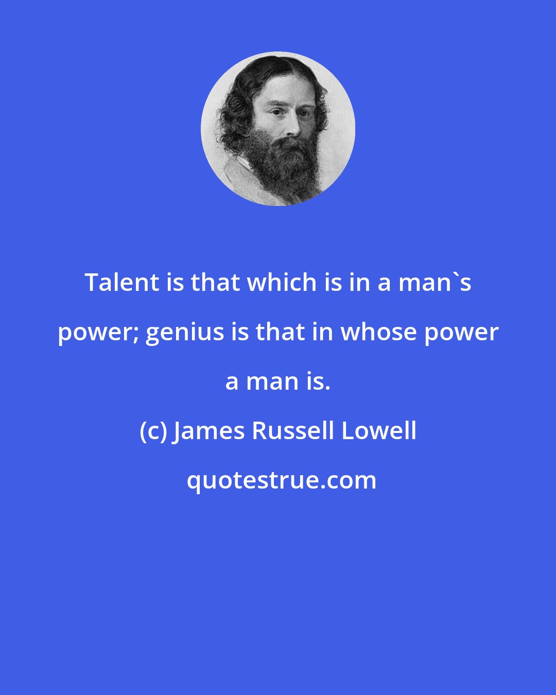James Russell Lowell: Talent is that which is in a man's power; genius is that in whose power a man is.