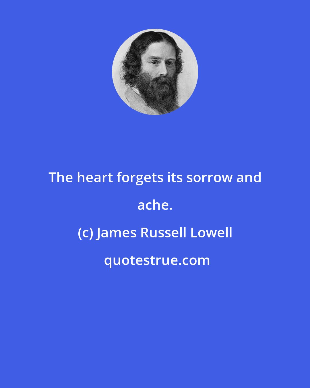 James Russell Lowell: The heart forgets its sorrow and ache.